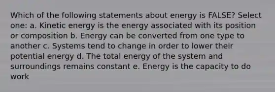 Which of the following statements about energy is FALSE? Select one: a. Kinetic energy is the energy associated with its position or composition b. Energy can be converted from one type to another c. Systems tend to change in order to lower their potential energy d. The total energy of the system and surroundings remains constant e. Energy is the capacity to do work