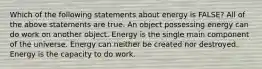 Which of the following statements about energy is FALSE? All of the above statements are true. An object possessing energy can do work on another object. Energy is the single main component of the universe. Energy can neither be created nor destroyed. Energy is the capacity to do work.