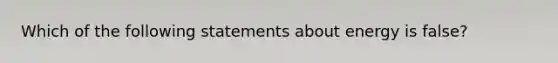 Which of the following statements about energy is false?