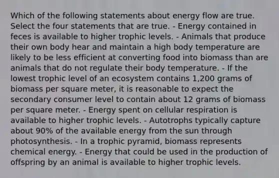 Which of the following statements about energy flow are true. Select the four statements that are true. - Energy contained in feces is available to higher trophic levels. - Animals that produce their own body hear and maintain a high body temperature are likely to be less efficient at converting food into biomass than are animals that do not regulate their body temperature. - If the lowest trophic level of an ecosystem contains 1,200 grams of biomass per square meter, it is reasonable to expect the secondary consumer level to contain about 12 grams of biomass per square meter. - Energy spent on cellular respiration is available to higher trophic levels. - Autotrophs typically capture about 90% of the available energy from the sun through photosynthesis. - In a trophic pyramid, biomass represents chemical energy. - Energy that could be used in the production of offspring by an animal is available to higher trophic levels.