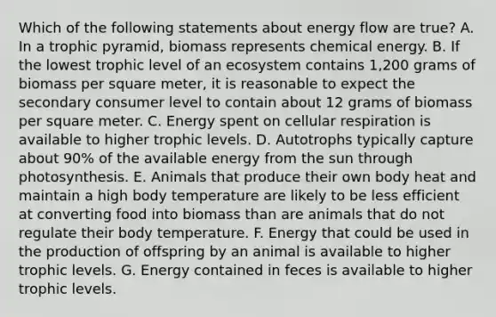 Which of the following statements about energy flow are true? A. In a trophic pyramid, biomass represents chemical energy. B. If the lowest trophic level of an ecosystem contains 1,200 grams of biomass per square meter, it is reasonable to expect the secondary consumer level to contain about 12 grams of biomass per square meter. C. Energy spent on cellular respiration is available to higher trophic levels. D. Autotrophs typically capture about 90% of the available energy from the sun through photosynthesis. E. Animals that produce their own body heat and maintain a high body temperature are likely to be less efficient at converting food into biomass than are animals that do not regulate their body temperature. F. Energy that could be used in the production of offspring by an animal is available to higher trophic levels. G. Energy contained in feces is available to higher trophic levels.