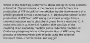 Which of the following statements about energy in living systems is false? A. Chemiosmosis is the process in which there is a production of ATP in cellular metabolism by the involvement of a proton gradient across a membrane. B. Dephosphorylation is the production of ATP from ADP using the excess energy from a chemical reaction and a phosphate group from a reactant. C. A redox reaction is a chemical reaction that consists of the coupling of an oxidation reaction and a reduction reaction. D. Oxidative phosphorylation is the production of ATP using the process of chemiosmosis and oxygen using the electron transport chain, chemiomosis, and oxygen.