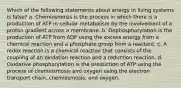 Which of the following statements about energy in living systems is false? a. Chemiosmosis is the process in which there is a production of ATP in cellular metabolism by the involvement of a proton gradient across a membrane. b. Dephosphorylation is the production of ATP from ADP using the excess energy from a chemical reaction and a phosphate group from a reactant. c. A redox reaction is a chemical reaction that consists of the coupling of an oxidation reaction and a reduction reaction. d. Oxidative phosphorylation is the production of ATP using the process of chemiosmosis and oxygen using the electron transport chain, chemiosmosis, and oxygen.