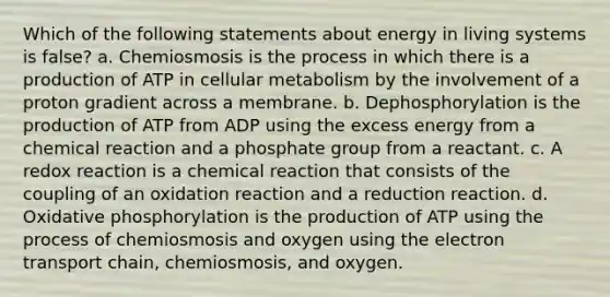 Which of the following statements about energy in living systems is false? a. Chemiosmosis is the process in which there is a production of ATP in cellular metabolism by the involvement of a proton gradient across a membrane. b. Dephosphorylation is the production of ATP from ADP using the excess energy from a chemical reaction and a phosphate group from a reactant. c. A redox reaction is a chemical reaction that consists of the coupling of an oxidation reaction and a reduction reaction. d. Oxidative phosphorylation is the production of ATP using the process of chemiosmosis and oxygen using the electron transport chain, chemiosmosis, and oxygen.