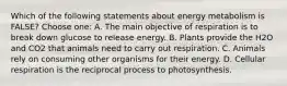 Which of the following statements about energy metabolism is FALSE? Choose one: A. The main objective of respiration is to break down glucose to release energy. B. Plants provide the H2O and CO2 that animals need to carry out respiration. C. Animals rely on consuming other organisms for their energy. D. Cellular respiration is the reciprocal process to photosynthesis.