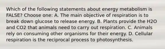 Which of the following statements about energy metabolism is FALSE? Choose one: A. The main objective of respiration is to break down glucose to release energy. B. Plants provide the H2O and CO2 that animals need to carry out respiration. C. Animals rely on consuming other organisms for their energy. D. Cellular respiration is the reciprocal process to photosynthesis.