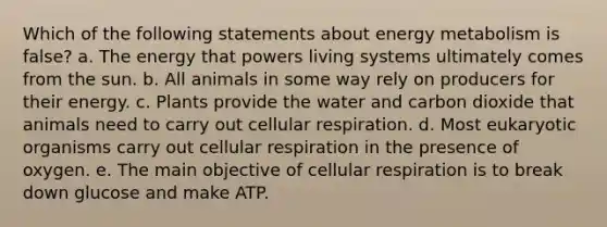 Which of the following statements about energy metabolism is false? a. The energy that powers living systems ultimately comes from the sun. b. All animals in some way rely on producers for their energy. c. Plants provide the water and carbon dioxide that animals need to carry out <a href='https://www.questionai.com/knowledge/k1IqNYBAJw-cellular-respiration' class='anchor-knowledge'>cellular respiration</a>. d. Most eukaryotic organisms carry out cellular respiration in the presence of oxygen. e. The main objective of cellular respiration is to break down glucose and make ATP.