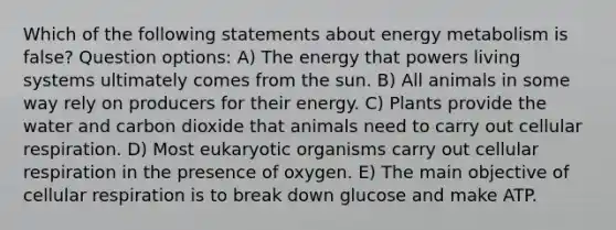 Which of the following statements about energy metabolism is false? Question options: A) The energy that powers living systems ultimately comes from the sun. B) All animals in some way rely on producers for their energy. C) Plants provide the water and carbon dioxide that animals need to carry out cellular respiration. D) Most eukaryotic organisms carry out cellular respiration in the presence of oxygen. E) The main objective of cellular respiration is to break down glucose and make ATP.