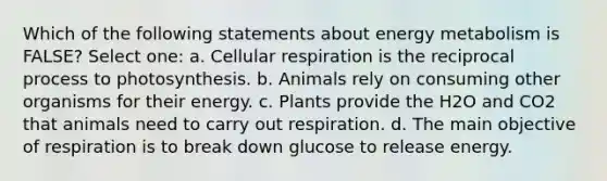 Which of the following statements about energy metabolism is FALSE? Select one: a. Cellular respiration is the reciprocal process to photosynthesis. b. Animals rely on consuming other organisms for their energy. c. Plants provide the H2O and CO2 that animals need to carry out respiration. d. The main objective of respiration is to break down glucose to release energy.