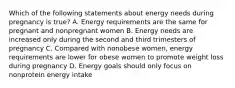 Which of the following statements about energy needs during pregnancy is true? A. Energy requirements are the same for pregnant and nonpregnant women B. Energy needs are increased only during the second and third trimesters of pregnancy C. Compared with nonobese women, energy requirements are lower for obese women to promote weight loss during pregnancy D. Energy goals should only focus on nonprotein energy intake