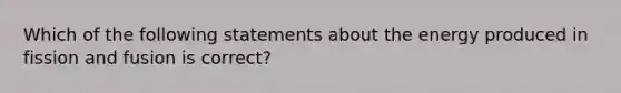 Which of the following statements about the energy produced in fission and fusion is correct?