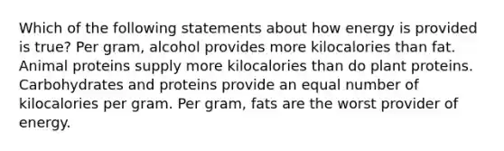 Which of the following statements about how energy is provided is true? Per gram, alcohol provides more kilocalories than fat. Animal proteins supply more kilocalories than do plant proteins. Carbohydrates and proteins provide an equal number of kilocalories per gram. Per gram, fats are the worst provider of energy.