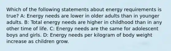 Which of the following statements about energy requirements is true? A: Energy needs are lower in older adults than in younger adults. B: Total energy needs are higher in childhood than in any other time of life. C: Energy needs are the same for adolescent boys and girls. D: Energy needs per kilogram of body weight increase as children grow.