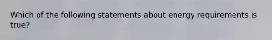 Which of the following statements about energy requirements is true?