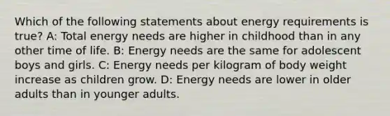 Which of the following statements about energy requirements is true? A: Total energy needs are higher in childhood than in any other time of life. B: Energy needs are the same for adolescent boys and girls. C: Energy needs per kilogram of body weight increase as children grow. D: Energy needs are lower in older adults than in younger adults.