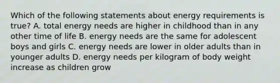 Which of the following statements about energy requirements is true? A. total energy needs are higher in childhood than in any other time of life B. energy needs are the same for adolescent boys and girls C. energy needs are lower in older adults than in younger adults D. energy needs per kilogram of body weight increase as children grow