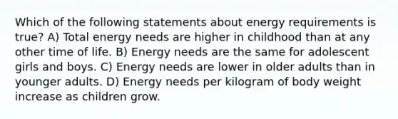 Which of the following statements about energy requirements is true? A) Total energy needs are higher in childhood than at any other time of life. B) Energy needs are the same for adolescent girls and boys. C) Energy needs are lower in older adults than in younger adults. D) Energy needs per kilogram of body weight increase as children grow.