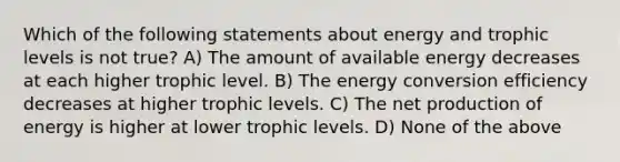 Which of the following statements about energy and trophic levels is not true? A) The amount of available energy decreases at each higher trophic level. B) The energy conversion efficiency decreases at higher trophic levels. C) The net production of energy is higher at lower trophic levels. D) None of the above