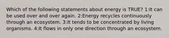 Which of the following statements about energy is TRUE? 1:It can be used over and over again. 2:Energy recycles continuously through an ecosystem. 3:It tends to be concentrated by living organisms. 4:It flows in only one direction through an ecosystem.