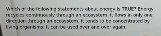 Which of the following statements about energy is TRUE? Energy recycles continuously through an ecosystem. It flows in only one direction through an ecosystem. It tends to be concentrated by living organisms. It can be used over and over again.