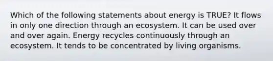 Which of the following statements about energy is TRUE? It flows in only one direction through an ecosystem. It can be used over and over again. Energy recycles continuously through an ecosystem. It tends to be concentrated by living organisms.