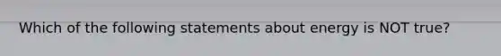 Which of the following statements about energy is NOT true?