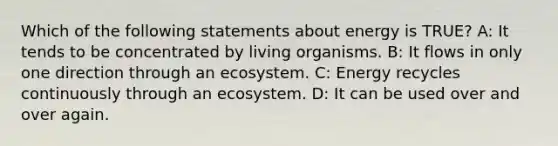 Which of the following statements about energy is TRUE? A: It tends to be concentrated by living organisms. B: It flows in only one direction through an ecosystem. C: Energy recycles continuously through an ecosystem. D: It can be used over and over again.