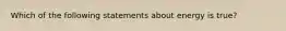 Which of the following statements about energy is true?