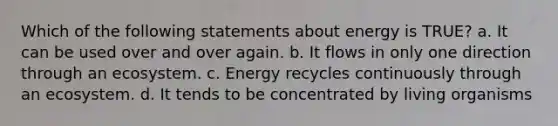 Which of the following statements about energy is TRUE? a. It can be used over and over again. b. It flows in only one direction through an ecosystem. c. Energy recycles continuously through an ecosystem. d. It tends to be concentrated by living organisms