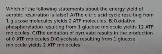 Which of the following statements about the energy yield of aerobic respiration is false? A)The citric acid cycle resulting from 1 glucose molecules yields 2 ATP molecules. B)<a href='https://www.questionai.com/knowledge/kFazUb9IwO-oxidative-phosphorylation' class='anchor-knowledge'>oxidative phosphorylation</a> resulting from 1 glucose molecule yields 12 ATP molecules. C)The oxidation of pyruvate results in the production of 0 ATP molecules D)Glycolysis resulting from 1 glucose molecule yields 2 ATP molecules.