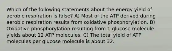 Which of the following statements about the energy yield of aerobic respiration is false? A) Most of the ATP derived during aerobic respiration results from <a href='https://www.questionai.com/knowledge/kFazUb9IwO-oxidative-phosphorylation' class='anchor-knowledge'>oxidative phosphorylation</a>. B) Oxidative phosphorylation resulting from 1 glucose molecule yields about 12 ATP molecules. C) The total yield of ATP molecules per glucose molecule is about 32.