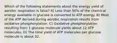 Which of the following statements about the energy yield of aerobic respiration is false? A) Less than 50% of the chemical energy available in glucose is converted to ATP energy. B) Most of the ATP derived during aerobic respiration results from oxidative phosphorylation. C) Oxidative phosphorylation resulting from 1 glucose molecule yields about 12 ATP molecules. D) The total yield of ATP molecules per glucose molecule is about 32.