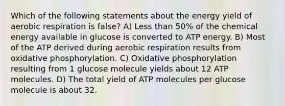 Which of the following statements about the energy yield of aerobic respiration is false? A) Less than 50% of the chemical energy available in glucose is converted to ATP energy. B) Most of the ATP derived during aerobic respiration results from oxidative phosphorylation. C) Oxidative phosphorylation resulting from 1 glucose molecule yields about 12 ATP molecules. D) The total yield of ATP molecules per glucose molecule is about 32.