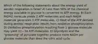 Which of the following statements about the energy yield of aerobic respiration is false? A) Less than 50% of the chemical energy available in glucose is converted to ATP energy. B) Each FADH2 molecule yields 2 ATP molecules and each NADH molecule generates 3 ATP molecules. C) Most of the ATP derived during aerobic respiration results from oxidative phosphorylation. D) Oxidative phosphorylation resulting from 1 glucose molecule may yield 32—34 ATP molecules. E) Glycolysis and the "grooming" of pyruvate together produce more NADH per glucose molecule than does the citric acid cycle.