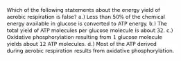 Which of the following statements about the energy yield of aerobic respiration is false? a.) Less than 50% of the chemical energy available in glucose is converted to ATP energy. b.) The total yield of ATP molecules per glucose molecule is about 32. c.) Oxidative phosphorylation resulting from 1 glucose molecule yields about 12 ATP molecules. d.) Most of the ATP derived during aerobic respiration results from oxidative phosphorylation.