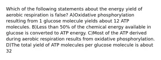 Which of the following statements about the energy yield of <a href='https://www.questionai.com/knowledge/kyxGdbadrV-aerobic-respiration' class='anchor-knowledge'>aerobic respiration</a> is false? A)<a href='https://www.questionai.com/knowledge/kFazUb9IwO-oxidative-phosphorylation' class='anchor-knowledge'>oxidative phosphorylation</a> resulting from 1 glucose molecule yields about 12 ATP molecules. B)Less than 50% of the chemical energy available in glucose is converted to ATP energy. C)Most of the ATP derived during aerobic respiration results from oxidative phosphorylation. D)The total yield of ATP molecules per glucose molecule is about 32