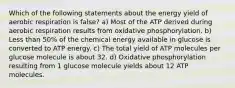 Which of the following statements about the energy yield of aerobic respiration is false? a) Most of the ATP derived during aerobic respiration results from oxidative phosphorylation. b) Less than 50% of the chemical energy available in glucose is converted to ATP energy. c) The total yield of ATP molecules per glucose molecule is about 32. d) Oxidative phosphorylation resulting from 1 glucose molecule yields about 12 ATP molecules.