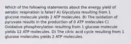 Which of the following statements about the energy yield of aerobic respiration is false? A) Glycolysis resulting from 1 glucose molecule yields 2 ATP molecules. B) The oxidation of pyruvate results in the production of 0 ATP molecules C) Oxidative phosphorylation resulting from 1 glucose molecule yields 12 ATP molecules. D) The citric acid cycle resulting from 1 glucose molecules yields 2 ATP molecules.