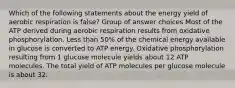 Which of the following statements about the energy yield of aerobic respiration is false? Group of answer choices Most of the ATP derived during aerobic respiration results from oxidative phosphorylation. Less than 50% of the chemical energy available in glucose is converted to ATP energy. Oxidative phosphorylation resulting from 1 glucose molecule yields about 12 ATP molecules. The total yield of ATP molecules per glucose molecule is about 32.