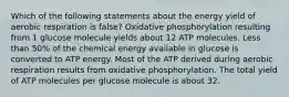 Which of the following statements about the energy yield of aerobic respiration is false? Oxidative phosphorylation resulting from 1 glucose molecule yields about 12 ATP molecules. Less than 50% of the chemical energy available in glucose is converted to ATP energy. Most of the ATP derived during aerobic respiration results from oxidative phosphorylation. The total yield of ATP molecules per glucose molecule is about 32.