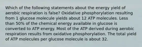 Which of the following statements about the energy yield of aerobic respiration is false? Oxidative phosphorylation resulting from 1 glucose molecule yields about 12 ATP molecules. Less than 50% of the chemical energy available in glucose is converted to ATP energy. Most of the ATP derived during aerobic respiration results from oxidative phosphorylation. The total yield of ATP molecules per glucose molecule is about 32.