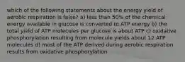 which of the following statements about the energy yield of aerobic respiration is false? a) less than 50% of the chemical energy available in glucose is converted to ATP energy b) the total yield of ATP molecules per glucose is about ATP c) oxidative phosphorylation resulting from molecule yields about 12 ATP molecules d) most of the ATP derived during aerobic respiration results from oxidative phosphorylation