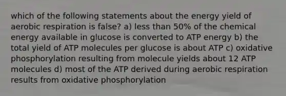 which of the following statements about the energy yield of aerobic respiration is false? a) less than 50% of the chemical energy available in glucose is converted to ATP energy b) the total yield of ATP molecules per glucose is about ATP c) oxidative phosphorylation resulting from molecule yields about 12 ATP molecules d) most of the ATP derived during aerobic respiration results from oxidative phosphorylation