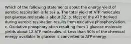 Which of the following statements about the energy yield of aerobic respiration is false? a. The total yield of ATP molecules per glucose molecule is about 32. b. Most of the ATP derived during aerobic respiration results from oxidative phosphorylation. c. Oxidative phosphorylation resulting from 1 glucose molecule yields about 12 ATP molecules. d. Less than 50% of the chemical energy available in glucose is converted to ATP energy.