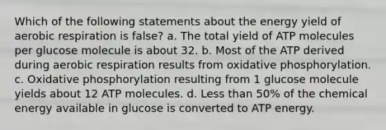 Which of the following statements about the energy yield of aerobic respiration is false? a. The total yield of ATP molecules per glucose molecule is about 32. b. Most of the ATP derived during aerobic respiration results from oxidative phosphorylation. c. Oxidative phosphorylation resulting from 1 glucose molecule yields about 12 ATP molecules. d. Less than 50% of the chemical energy available in glucose is converted to ATP energy.