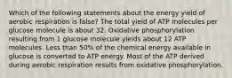 Which of the following statements about the energy yield of aerobic respiration is false? The total yield of ATP molecules per glucose molecule is about 32. Oxidative phosphorylation resulting from 1 glucose molecule yields about 12 ATP molecules. Less than 50% of the chemical energy available in glucose is converted to ATP energy. Most of the ATP derived during aerobic respiration results from oxidative phosphorylation.