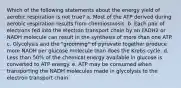 Which of the following statements about the energy yield of aerobic respiration is not true? a. Most of the ATP derived during aerobic respiration results from chemiosmosis. b. Each pair of electrons fed into the electron transport chain by an FADH2 or NADH molecule can result in the synthesis of more than one ATP. c. Glycolysis and the "grooming" of pyruvate together produce more NADH per glucose molecule than does the Krebs cycle. d. Less than 50% of the chemical energy available in glucose is converted to ATP energy. e. ATP may be consumed when transporting the NADH molecules made in glycolysis to the electron transport chain.