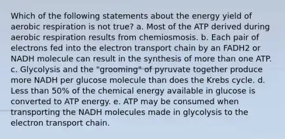 Which of the following statements about the energy yield of aerobic respiration is not true? a. Most of the ATP derived during aerobic respiration results from chemiosmosis. b. Each pair of electrons fed into <a href='https://www.questionai.com/knowledge/k57oGBr0HP-the-electron-transport-chain' class='anchor-knowledge'>the electron transport chain</a> by an FADH2 or NADH molecule can result in the synthesis of more than one ATP. c. Glycolysis and the "grooming" of pyruvate together produce more NADH per glucose molecule than does the <a href='https://www.questionai.com/knowledge/kqfW58SNl2-krebs-cycle' class='anchor-knowledge'>krebs cycle</a>. d. Less than 50% of the chemical energy available in glucose is converted to ATP energy. e. ATP may be consumed when transporting the NADH molecules made in glycolysis to the electron transport chain.