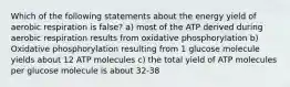 Which of the following statements about the energy yield of aerobic respiration is false? a) most of the ATP derived during aerobic respiration results from oxidative phosphorylation b) Oxidative phosphorylation resulting from 1 glucose molecule yields about 12 ATP molecules c) the total yield of ATP molecules per glucose molecule is about 32-38