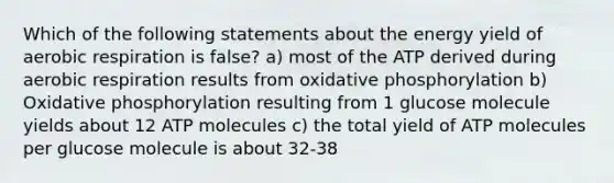 Which of the following statements about the energy yield of aerobic respiration is false? a) most of the ATP derived during aerobic respiration results from oxidative phosphorylation b) Oxidative phosphorylation resulting from 1 glucose molecule yields about 12 ATP molecules c) the total yield of ATP molecules per glucose molecule is about 32-38